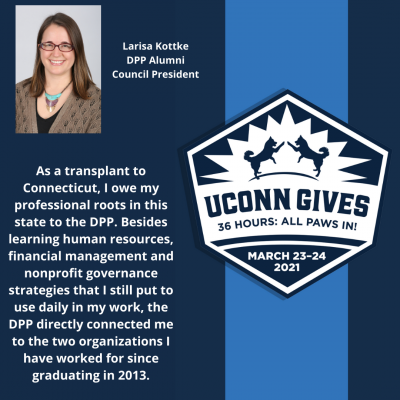 UConn Gives logo and quote from Kottke: As a transplant to Connecticut, I owe my professional roots in this state to the DPP. Besides learning human resources, financial management and nonprofit governance strategies that I still put to use daily in my work, the DPP directly connected me to the two organizations I have worked for since graduating in 2013."