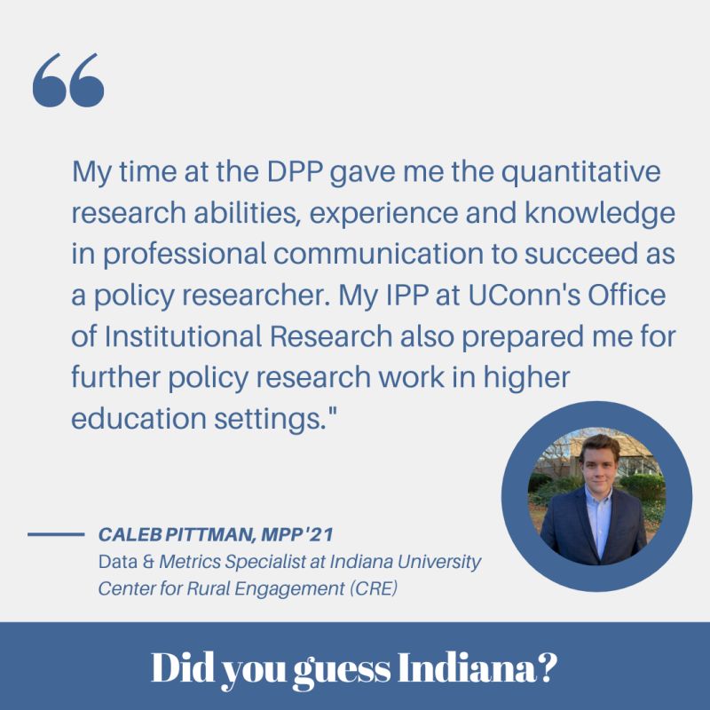 My time at the DPP gave me the quantitative research abilities, experience and knowledge in professional communication to succeed as a policy researcher. My IPP at UConn's Office of Institutional Research also prepared me for further policy research work in higher education settings - Caleb Pittman, MPP '21 a data & metrics specialist at Indiana University Center for Rural Engagement - Did you guess Indiana?