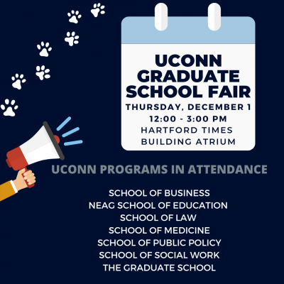 UConn Graduate School Fair: Thursday, December 1 from 12:00 - 3:00pm in the Hartford Times Building. UConn programs in attendance: School of Business, NEAG School of Education, School of Law, School of Medicine, School of Public Policy, School of Social Work and The Graduate School. A graphic of a hand holding a megaphone and white paw prints in the top left corner.