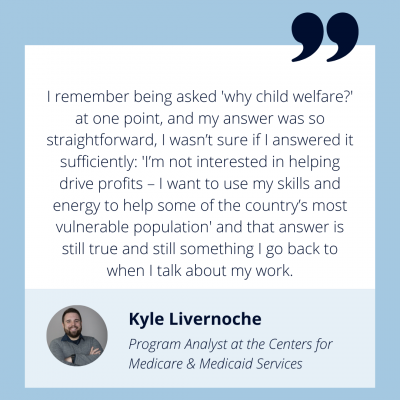 Alt Text: Photo of Kyle Livernoche, Program Analyst at the Centers for Medicare & Medicaid Services. A quote from Kyle "I remember being asked 'why child welfare?' at one point, and my answer was so straightforward, I wasn’t sure if I answered it sufficiently: 'I’m not interested in helping drive profits – I want to use my skills and energy to help some of the country’s most vulnerable population' and that answer is still true and still something I go back to when I talk about my work."